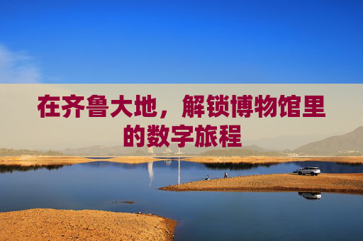 在齐鲁大地，解锁博物馆里的数字旅程