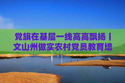 党旗在基层一线高高飘扬丨文山州做实农村党员教育培训工作——打造基层“充电站” 深耕党建“责任田”