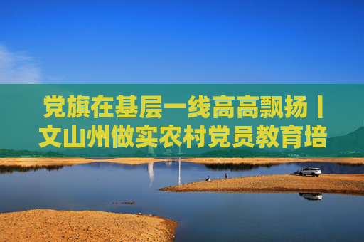 党旗在基层一线高高飘扬丨文山州做实农村党员教育培训工作——打造基层“充电站” 深耕党建“责任田”