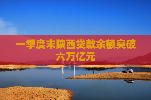 一季度末陕西贷款余额突破六万亿元