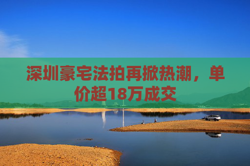 深圳豪宅法拍再掀热潮，单价超18万成交