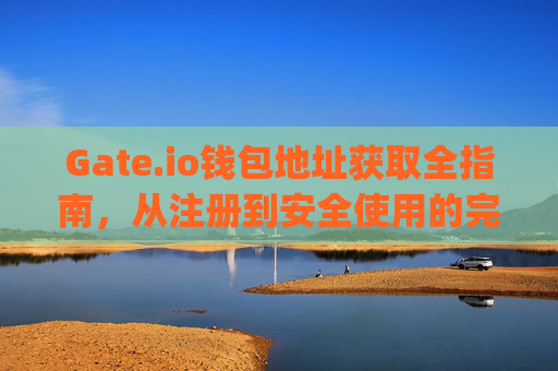 Gate.io钱包地址获取全指南，从注册到安全使用的完整教程 gate.io钱包地址怎么获得
