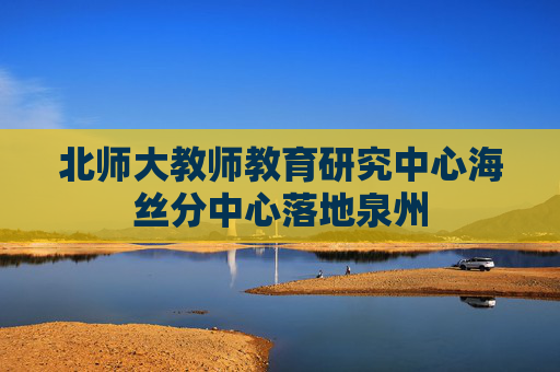 北师大教师教育研究中心海丝分中心落地泉州