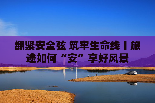 绷紧安全弦 筑牢生命线丨旅途如何“安”享好风景