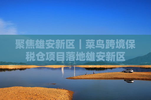 聚焦雄安新区｜菜鸟跨境保税仓项目落地雄安新区