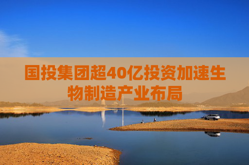 国投集团超40亿投资加速生物制造产业布局