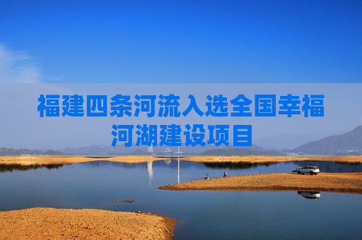福建四条河流入选全国幸福河湖建设项目