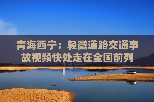 青海西宁：轻微道路交通事故视频快处走在全国前列