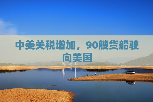 中美关税增加，90艘货船驶向美国