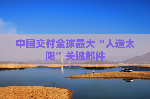 中国交付全球最大“人造太阳”关键部件