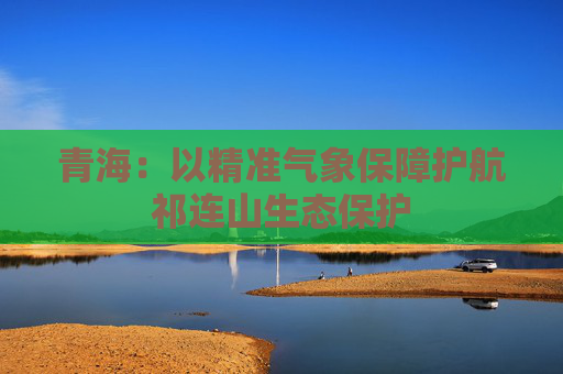 青海：以精准气象保障护航祁连山生态保护