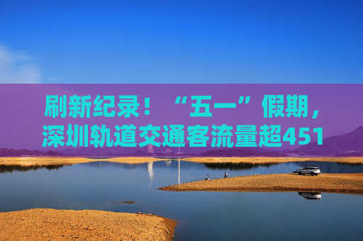 刷新纪录！“五一”假期，深圳轨道交通客流量超4519.84万人次