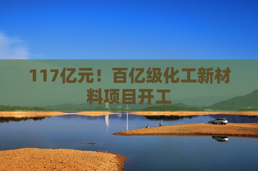 117亿元！百亿级化工新材料项目开工