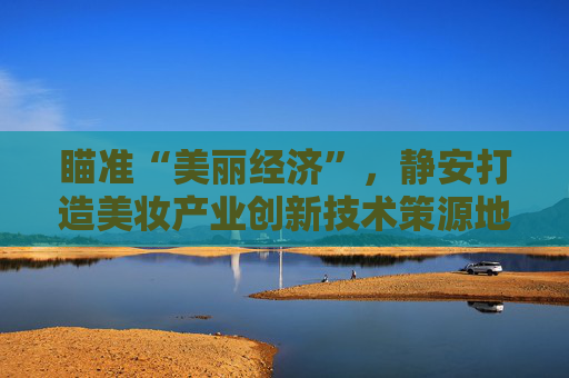 瞄准“美丽经济”，静安打造美妆产业创新技术策源地，再培育一个千亿级产业