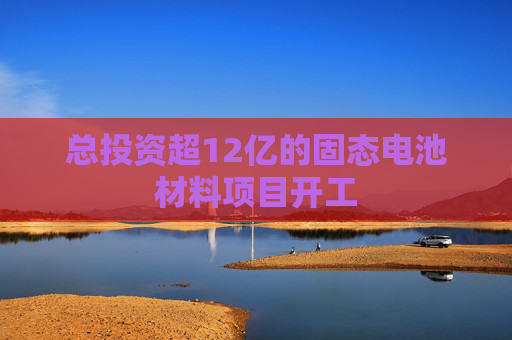 总投资超12亿的固态电池材料项目开工
