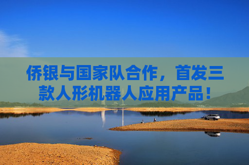 侨银与国家队合作，首发三款人形机器人应用产品！