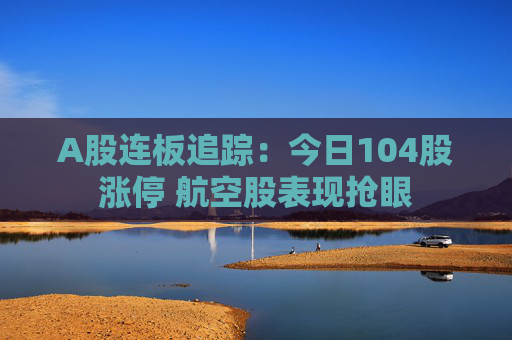 A股连板追踪：今日104股涨停 航空股表现抢眼