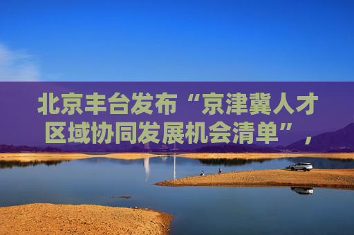 北京丰台发布“京津冀人才区域协同发展机会清单”，释放近千条机会资源