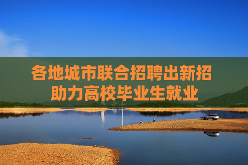各地城市联合招聘出新招 助力高校毕业生就业