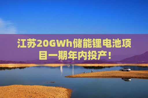 江苏20GWh储能锂电池项目一期年内投产！