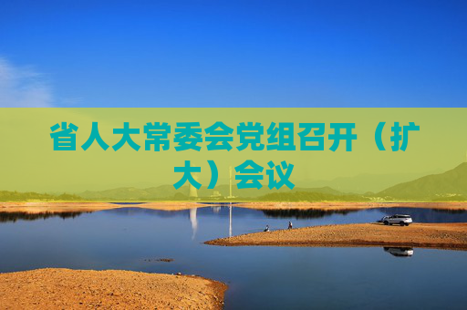 省人大常委会党组召开（扩大）会议