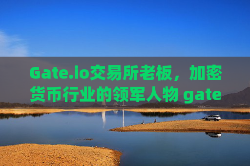 Gate.io交易所老板，加密货币行业的领军人物 gate.io交易所老板