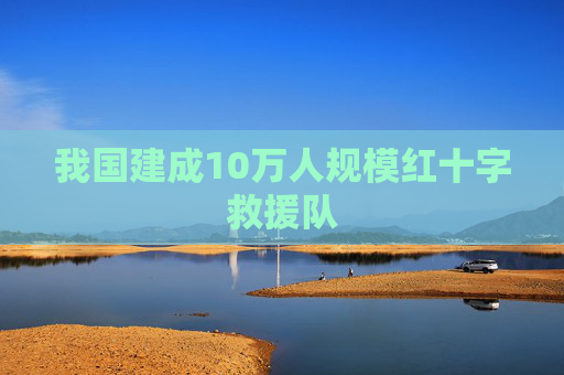 我国建成10万人规模红十字救援队