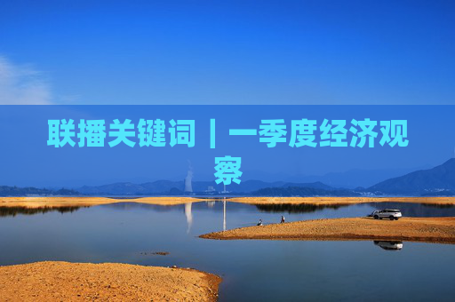 联播关键词｜一季度经济观察