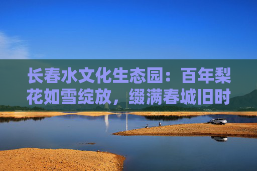 长春水文化生态园：百年梨花如雪绽放，缀满春城旧时光