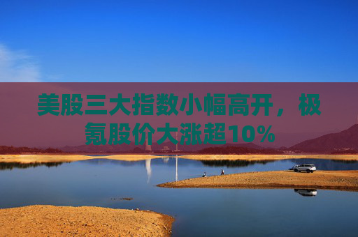 美股三大指数小幅高开，极氪股价大涨超10%