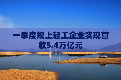 一季度规上轻工企业实现营收5.4万亿元