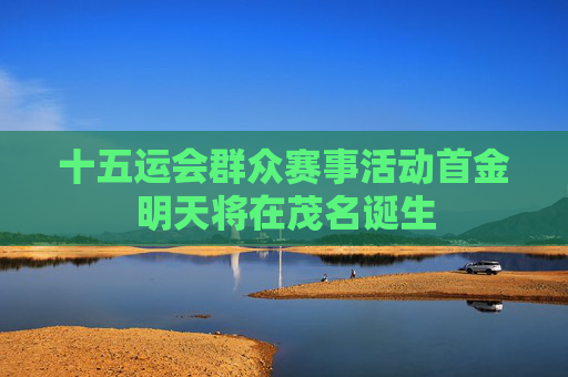 十五运会群众赛事活动首金明天将在茂名诞生