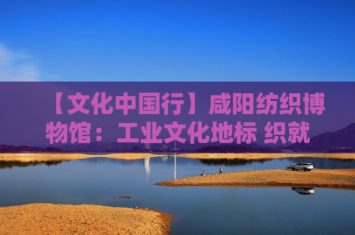 【文化中国行】咸阳纺织博物馆：工业文化地标 织就城市记忆