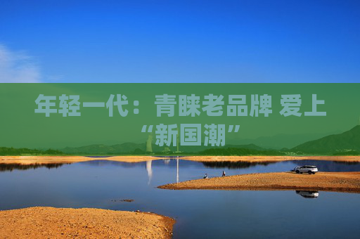 年轻一代：青睐老品牌 爱上“新国潮”