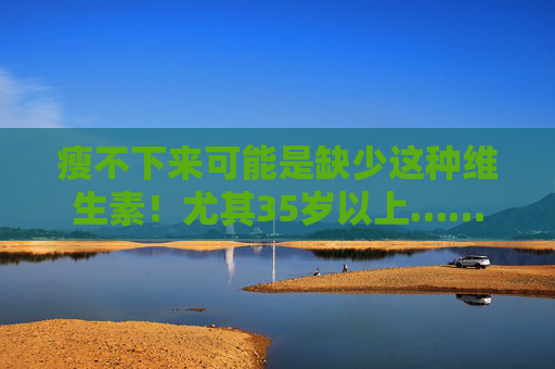 瘦不下来可能是缺少这种维生素！尤其35岁以上……