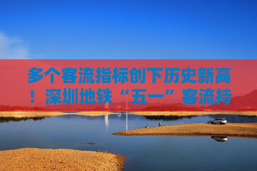 多个客流指标创下历史新高！深圳地铁“五一”客流持续攀升