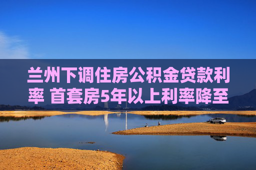 兰州下调住房公积金贷款利率 首套房5年以上利率降至2.6%