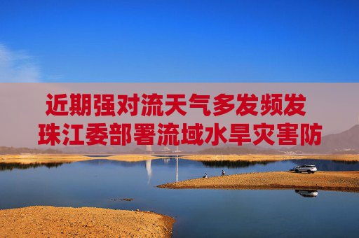 近期强对流天气多发频发 珠江委部署流域水旱灾害防御工作