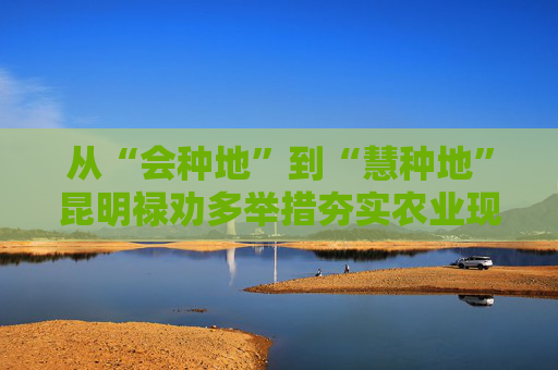 从“会种地”到“慧种地”昆明禄劝多举措夯实农业现代化根基