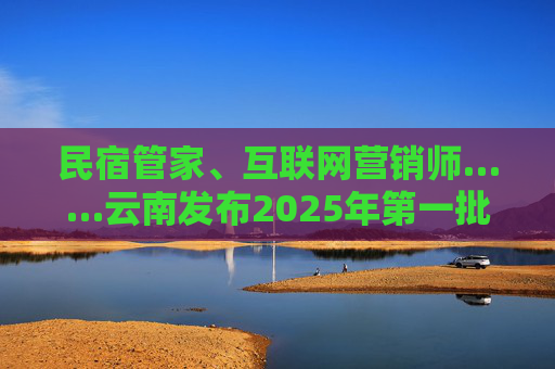 民宿管家、互联网营销师……云南发布2025年第一批急需紧缺职业（工种）目录