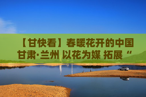 【甘快看】春暖花开的中国 甘肃·兰州 以花为媒 拓展“鲜花经济”
