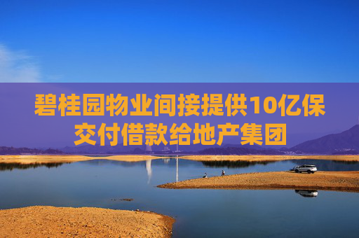 碧桂园物业间接提供10亿保交付借款给地产集团