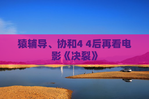 猿辅导、协和4 4后再看电影《决裂》