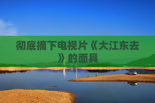 彻底摘下电视片《大江东去》的面具