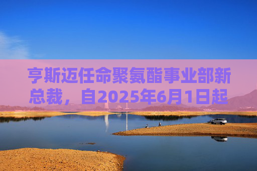 亨斯迈任命聚氨酯事业部新总裁，自2025年6月1日起生效
