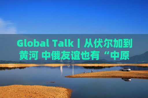 Global Talk丨从伏尔加到黄河 中俄友谊也有“中原温度”