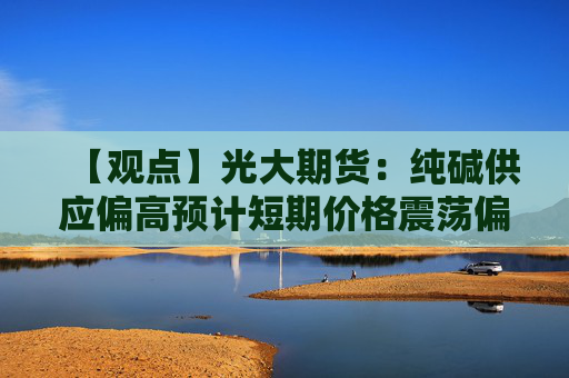 【观点】光大期货：纯碱供应偏高预计短期价格震荡偏弱