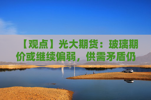 【观点】光大期货：玻璃期价或继续偏弱，供需矛盾仍存