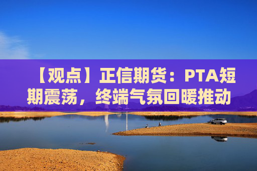 【观点】正信期货：PTA短期震荡，终端气氛回暖推动需求稳固