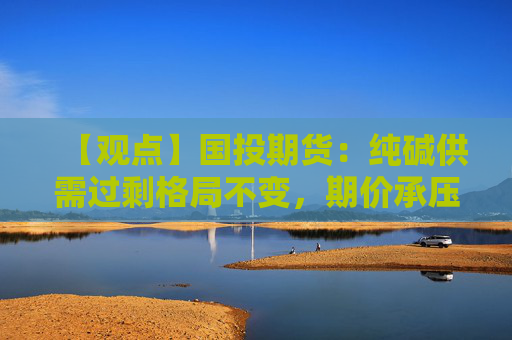 【观点】国投期货：纯碱供需过剩格局不变，期价承压下行
